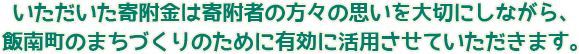 いただいた寄附金は寄附者の方々の思いを大切にしながら、 飯南町のまちづくりのために有効に活用させていただきます。